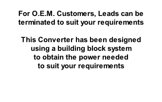 For O.E.M. Customers, Leads can be terminated to suit your requirements  This Converter has been designed  using a building block system  to obtain the power needed  to suit your requirements
